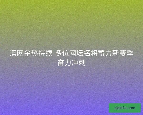 澳网余热持续 多位网坛名将蓄力新赛季奋力冲刺