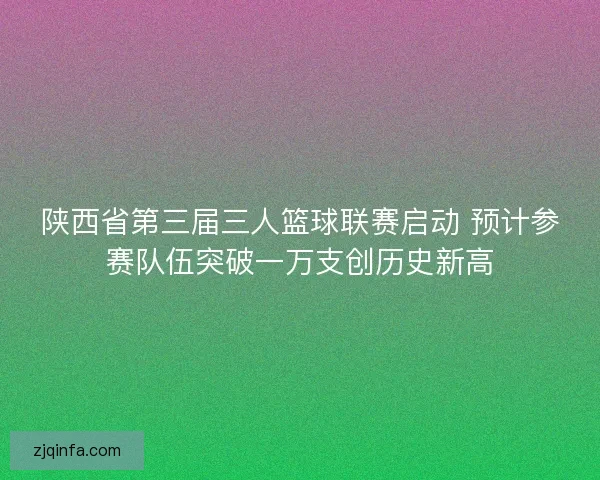 陕西省第三届三人篮球联赛启动 预计参赛队伍突破一万支创历史新高