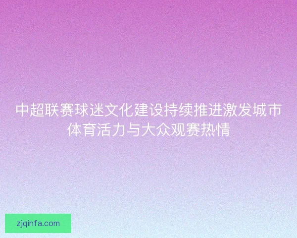 中超联赛球迷文化建设持续推进激发城市体育活力与大众观赛热情