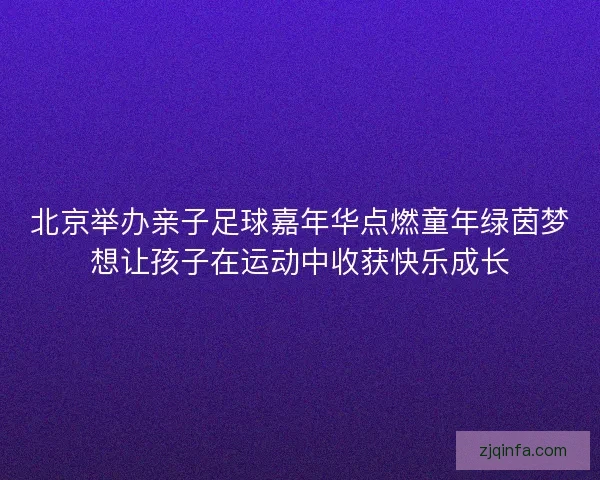 北京举办亲子足球嘉年华点燃童年绿茵梦想让孩子在运动中收获快乐成长