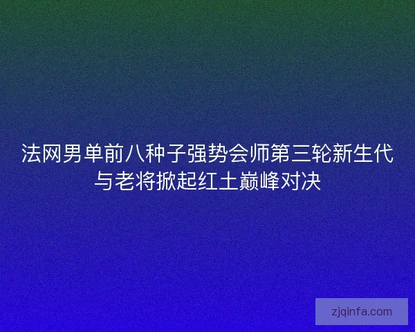 法网男单前八种子强势会师第三轮新生代与老将掀起红土巅峰对决